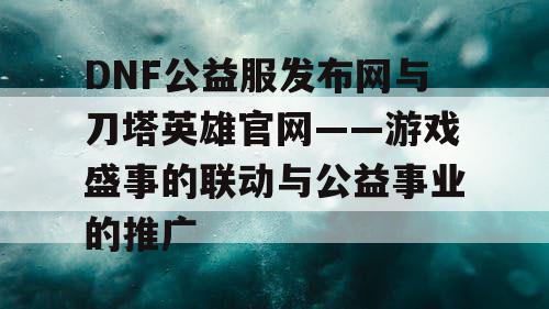 DNF公益服发布网与刀塔英雄官网——游戏盛事的联动与公益事业的推广