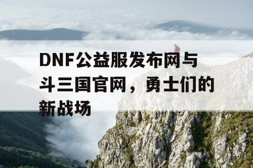 DNF公益服发布网与斗三国官网，勇士们的新战场