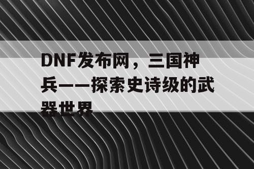 DNF发布网，三国神兵——探索史诗级的武器世界