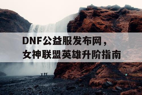 DNF公益服发布网，女神联盟英雄升阶指南