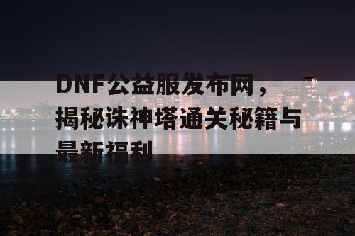 DNF公益服发布网，揭秘诛神塔通关秘籍与最新福利