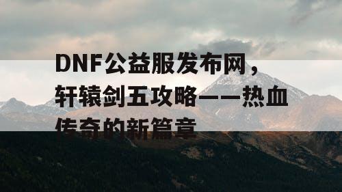 DNF公益服发布网，轩辕剑五攻略——热血传奇的新篇章