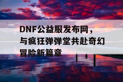 DNF公益服发布网，与疯狂弹弹堂共赴奇幻冒险新篇章