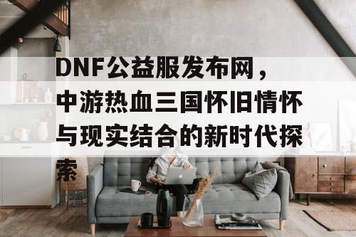 DNF公益服发布网，中游热血三国怀旧情怀与现实结合的新时代探索