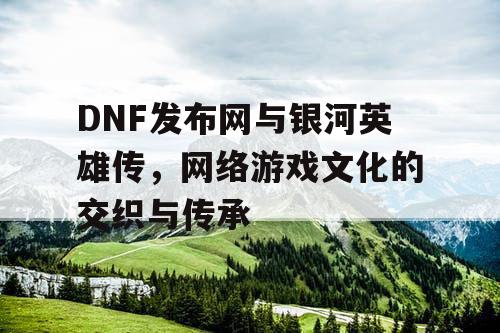 DNF发布网与银河英雄传，网络游戏文化的交织与传承