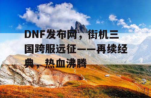 DNF发布网，街机三国跨服远征——再续经典，热血沸腾