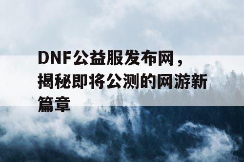 DNF公益服发布网，揭秘即将公测的网游新篇章