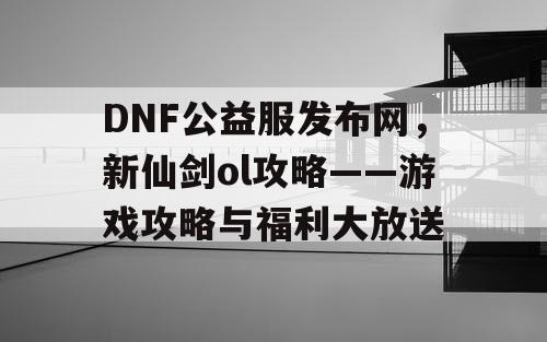 DNF公益服发布网，新仙剑ol攻略——游戏攻略与福利大放送