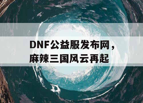 DNF公益服发布网，麻辣三国风云再起