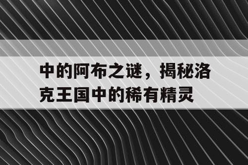 中的阿布之谜，揭秘洛克王国中的稀有精灵