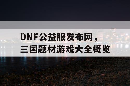 DNF公益服发布网，三国题材游戏大全概览