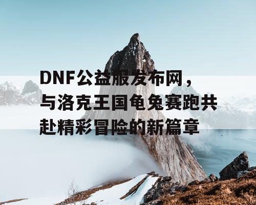 DNF公益服发布网，与洛克王国龟兔赛跑共赴精彩冒险的新篇章