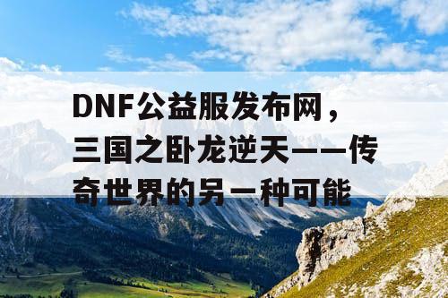 DNF公益服发布网，三国之卧龙逆天——传奇世界的另一种可能