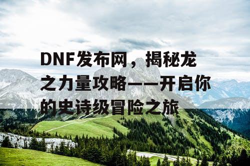 DNF发布网，揭秘龙之力量攻略——开启你的史诗级冒险之旅