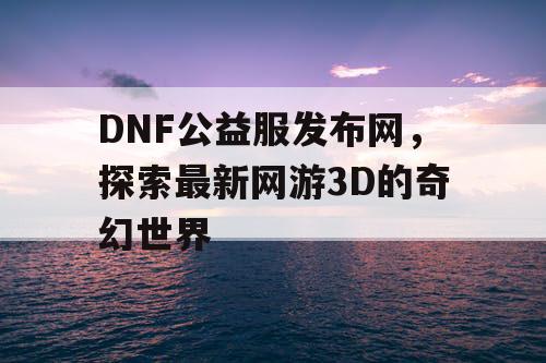 DNF公益服发布网，探索最新网游3D的奇幻世界