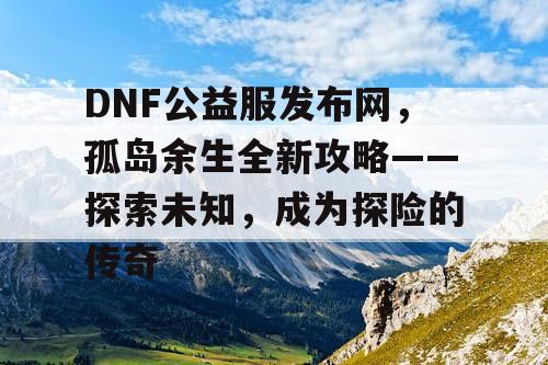 DNF公益服发布网，孤岛余生全新攻略——探索未知，成为探险的传奇