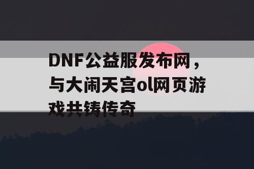 DNF公益服发布网，与大闹天宫ol网页游戏共铸传奇