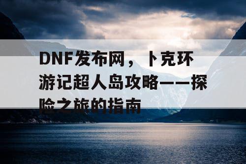 DNF发布网，卜克环游记超人岛攻略——探险之旅的指南