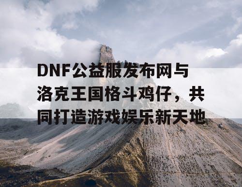 DNF公益服发布网与洛克王国格斗鸡仔，共同打造游戏娱乐新天地