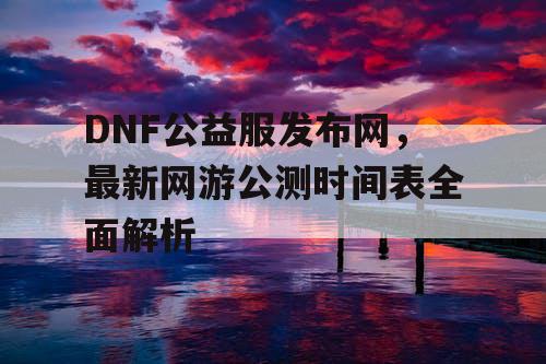 DNF公益服发布网，最新网游公测时间表全面解析