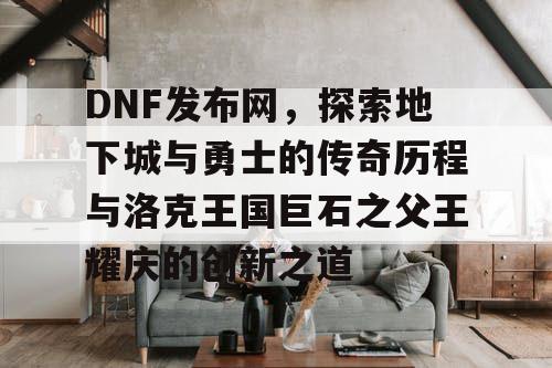 DNF发布网，探索地下城与勇士的传奇历程与洛克王国巨石之父王耀庆的创新之道