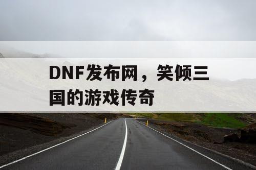 DNF发布网，笑倾三国的游戏传奇