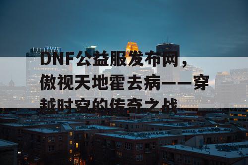 DNF公益服发布网，傲视天地霍去病——穿越时空的传奇之战