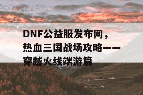 DNF公益服发布网，热血三国战场攻略——穿越火线端游篇