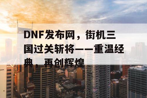 DNF发布网，街机三国过关斩将——重温经典，再创辉煌