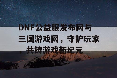 DNF公益服发布网与三国游戏网，守护玩家，共铸游戏新纪元