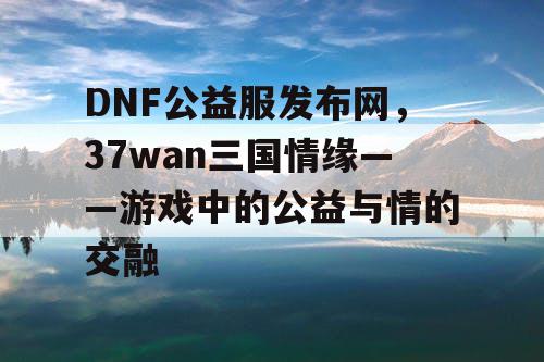 DNF公益服发布网，37wan三国情缘——游戏中的公益与情的交融