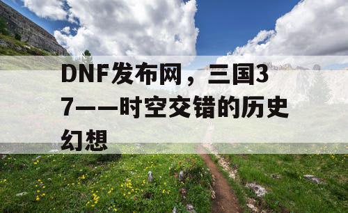 DNF发布网，三国37——时空交错的历史幻想