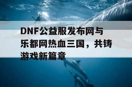 DNF公益服发布网与乐都网热血三国，共铸游戏新篇章